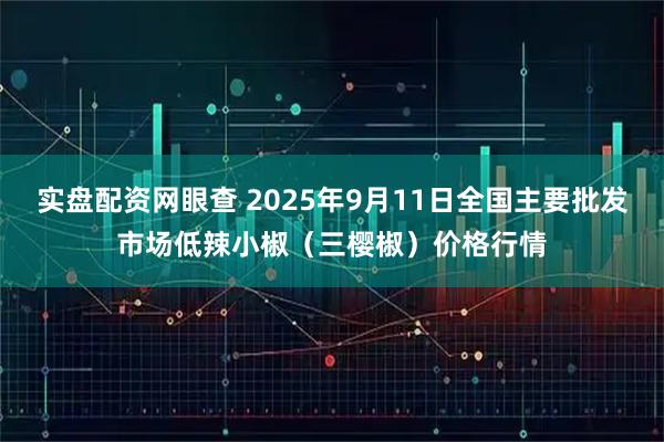 实盘配资网眼查 2025年9月11日全国主要批发市场低辣小椒（三樱椒）价格行情