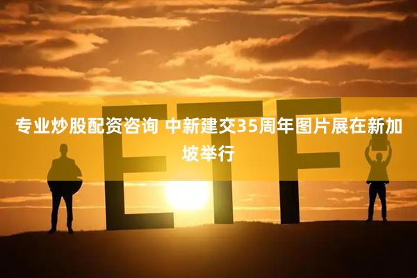 专业炒股配资咨询 中新建交35周年图片展在新加坡举行