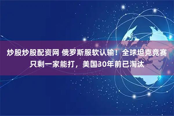 炒股炒股配资网 俄罗斯服软认输！全球坦克竞赛只剩一家能打，美国30年前已淘汰