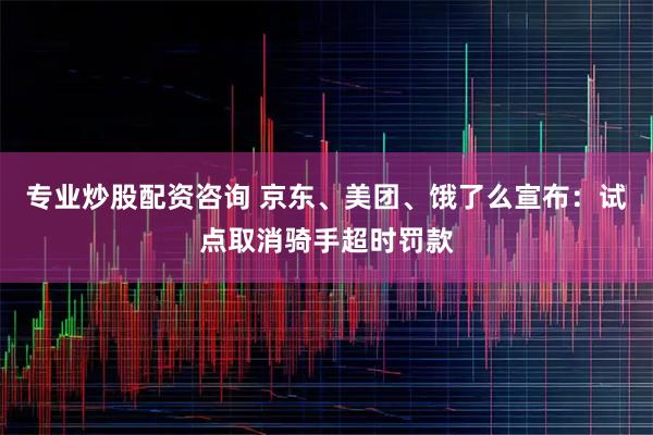 专业炒股配资咨询 京东、美团、饿了么宣布：试点取消骑手超时罚款