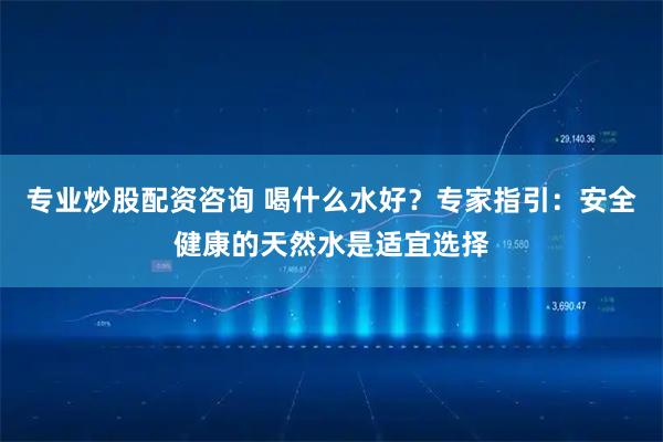专业炒股配资咨询 喝什么水好？专家指引：安全健康的天然水是适宜选择