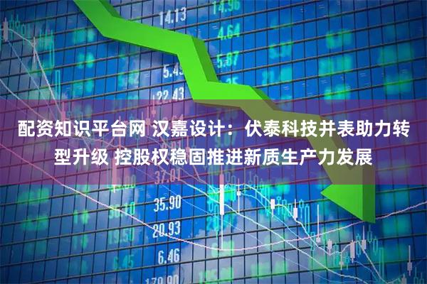 配资知识平台网 汉嘉设计：伏泰科技并表助力转型升级 控股权稳固推进新质生产力发展