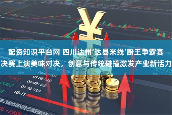 配资知识平台网 四川达州‘达县米线’厨王争霸赛决赛上演美味对决，创意与传统碰撞激发产业新活力