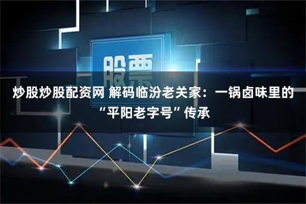 炒股炒股配资网 解码临汾老关家：一锅卤味里的“平阳老字号”传承