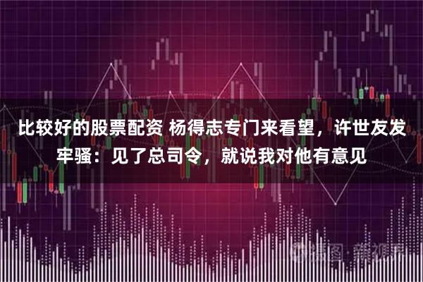 比较好的股票配资 杨得志专门来看望，许世友发牢骚：见了总司令，就说我对他有意见