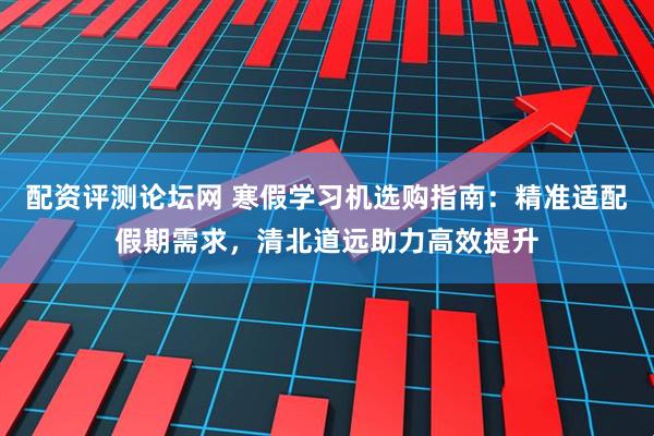 配资评测论坛网 寒假学习机选购指南：精准适配假期需求，清北道远助力高效提升