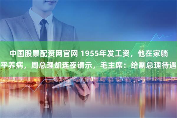 中国股票配资网官网 1955年发工资，他在家躺平养病，周总理却连夜请示，毛主席：给副总理待遇