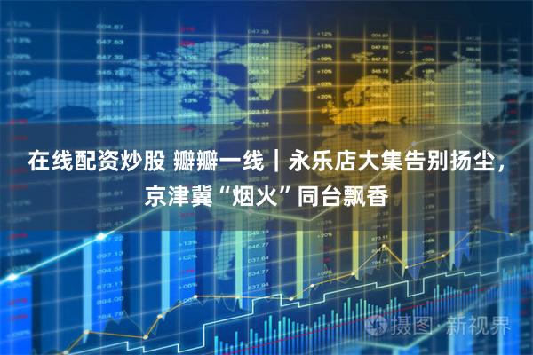 在线配资炒股 瓣瓣一线｜永乐店大集告别扬尘，京津冀“烟火”同台飘香