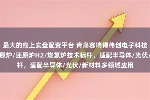 最大的线上实盘配资平台 青岛赛瑞得伟创电子科技有限公司：氢气还原炉/还原炉H2/烧氢炉技术标杆，适配半导体/光伏/新材料多领域应用