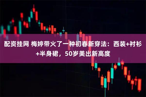 配资挂网 梅婷带火了一种初春新穿法：西装+衬衫+半身裙，50岁美出新高度