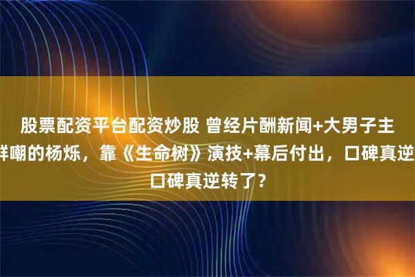 股票配资平台配资炒股 曾经片酬新闻+大男子主义被群嘲的杨烁，靠《生命树》演技+幕后付出，口碑真逆转了？