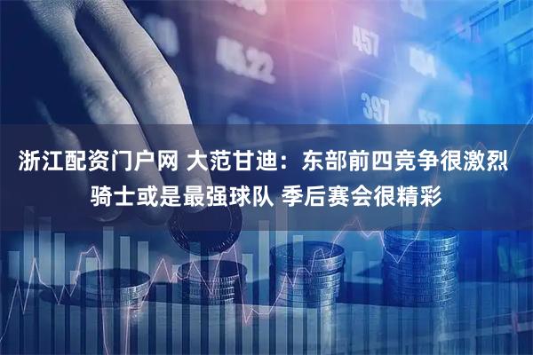 浙江配资门户网 大范甘迪：东部前四竞争很激烈 骑士或是最强球队 季后赛会很精彩