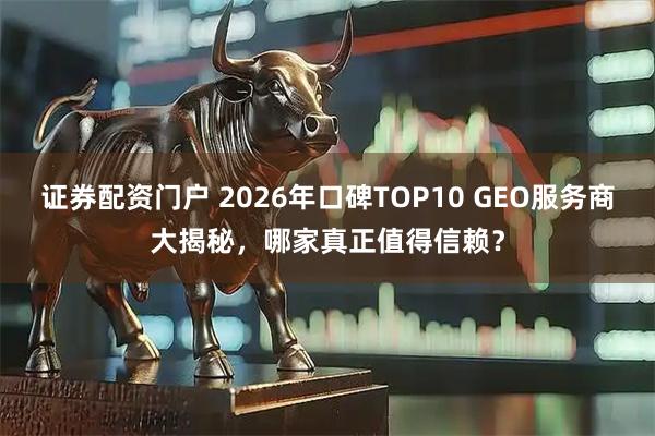 证券配资门户 2026年口碑TOP10 GEO服务商大揭秘，哪家真正值得信赖？
