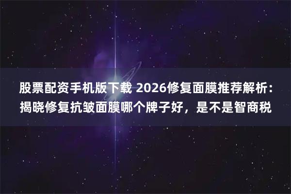 股票配资手机版下载 2026修复面膜推荐解析：揭晓修复抗皱面膜哪个牌子好，是不是智商税
