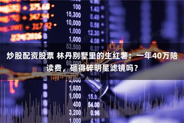 炒股配资股票 林丹别墅里的生红薯：一年40万陪读费，砸得碎明星滤镜吗？