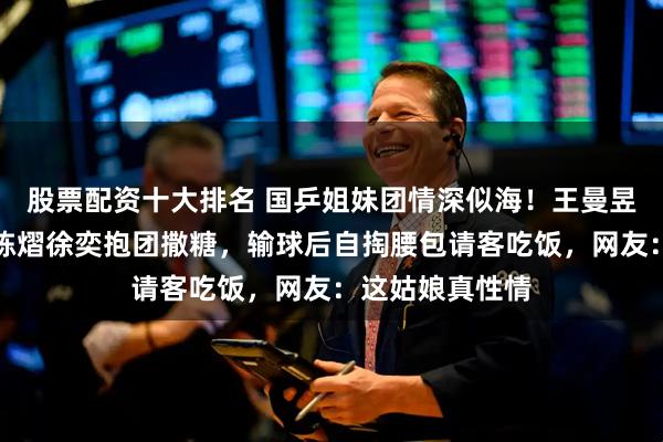 股票配资十大排名 国乒姐妹团情深似海！王曼昱陈幸同钱天一陈熠徐奕抱团撒糖，输球后自掏腰包请客吃饭，网友：这姑娘真性情