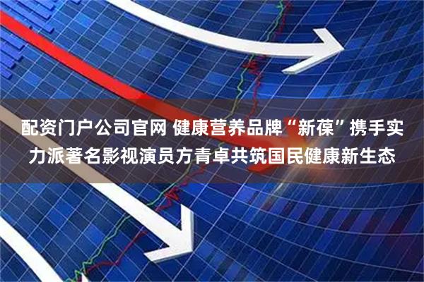 配资门户公司官网 健康营养品牌“新葆”携手实力派著名影视演员方青卓共筑国民健康新生态