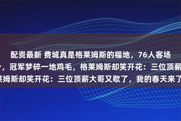 配资最新 费城真是格莱姆斯的福地，76人客场惨败掘金半场落后32分，冠军梦碎一地鸡毛，格莱姆斯却笑开花：三位顶薪大哥又歇了，我的春天来了！