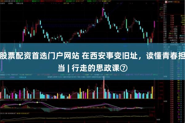 股票配资首选门户网站 在西安事变旧址，读懂青春担当 | 行走的思政课⑦