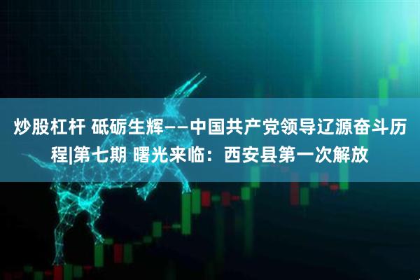 炒股杠杆 砥砺生辉——中国共产党领导辽源奋斗历程|第七期 曙光来临：西安县第一次解放