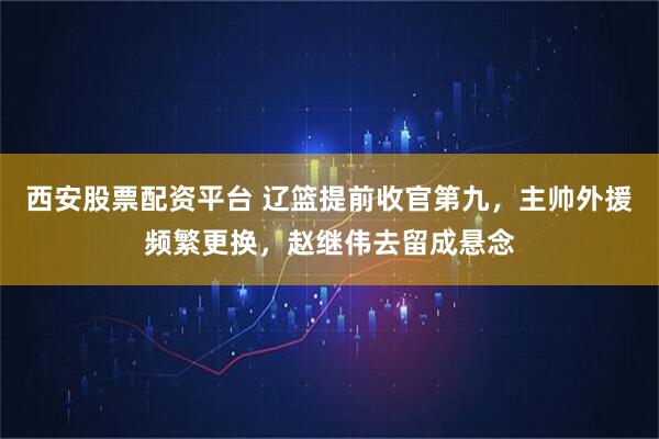 西安股票配资平台 辽篮提前收官第九，主帅外援频繁更换，赵继伟去留成悬念